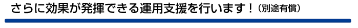 さらに効果が発揮できる運用支援を行います!(別途有償)