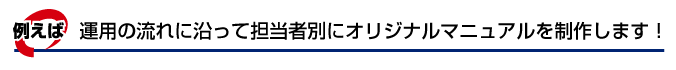 運用の流れ、担当者別にオリジナルマニュアルを制作します!