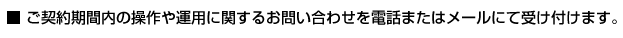 ご契約期間内の操作や運用に関するお問い合わせを電話またはメールにて受け付けます。