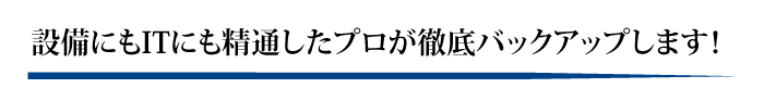 設備にもITにも精通したプロが徹底バックアップします！