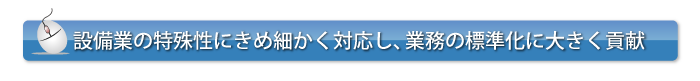 設備業の特殊性にきめ細かく対応し、業務の標準化に大きく貢献