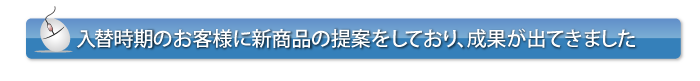 入替時期のお客様に新商品の提案をしており、成果が出てきました