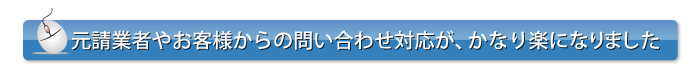 元請業者やお客様からの問い合わせの対応が、かなり楽になりました