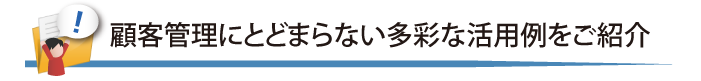 顧客管理にとどまらない多彩な活用例ををご紹介