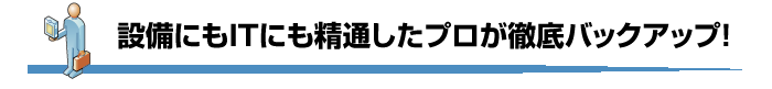 設備にもITにも精通したプロが徹底バックアップ！